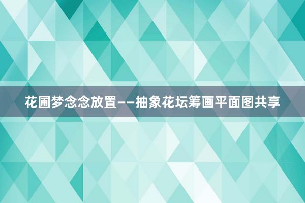 花圃梦念念放置——抽象花坛筹画平面图共享