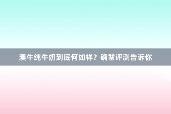 澳牛纯牛奶到底何如样？确凿评测告诉你