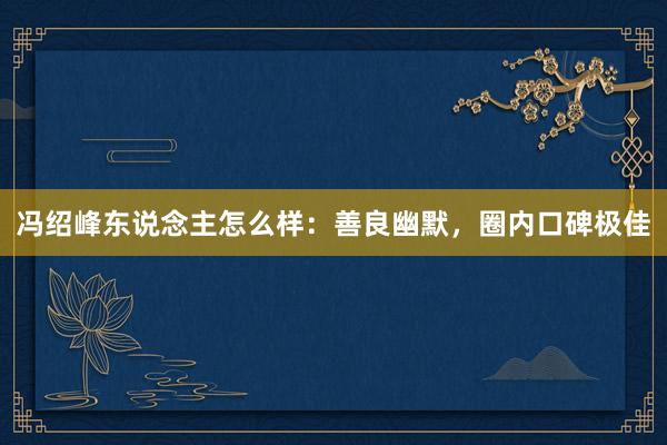 冯绍峰东说念主怎么样：善良幽默，圈内口碑极佳