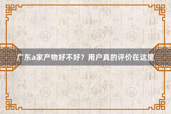 广东a家产物好不好？用户真的评价在这里