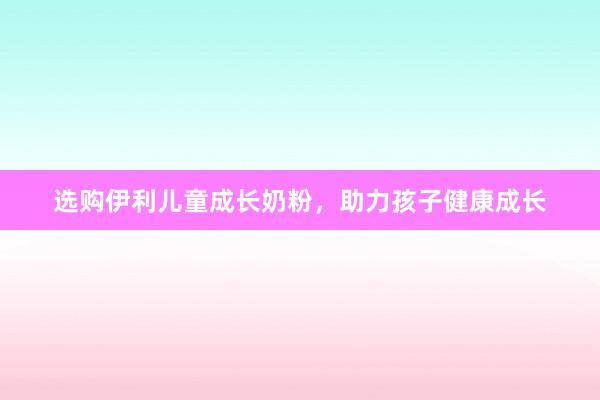 选购伊利儿童成长奶粉，助力孩子健康成长