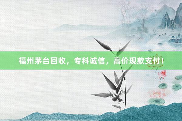 福州茅台回收，专科诚信，高价现款支付！