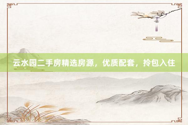 云水园二手房精选房源，优质配套，拎包入住