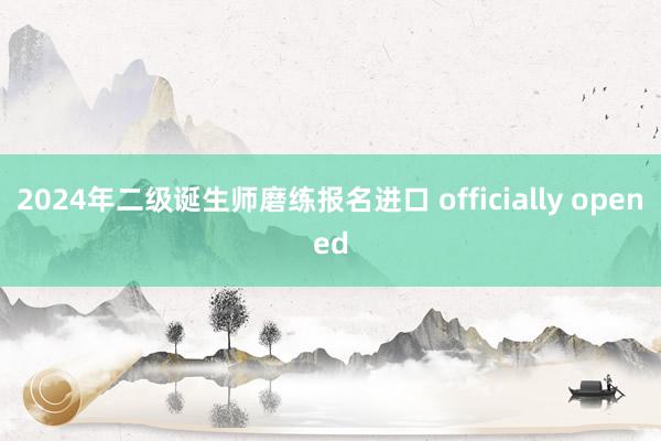 2024年二级诞生师磨练报名进口 officially opened