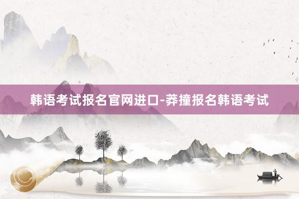 韩语考试报名官网进口-莽撞报名韩语考试