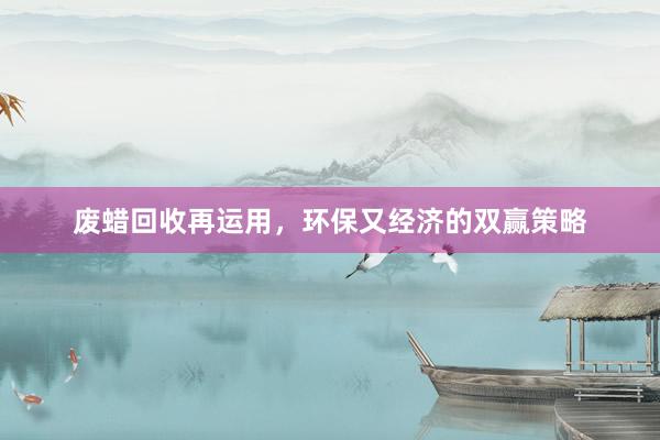 废蜡回收再运用，环保又经济的双赢策略